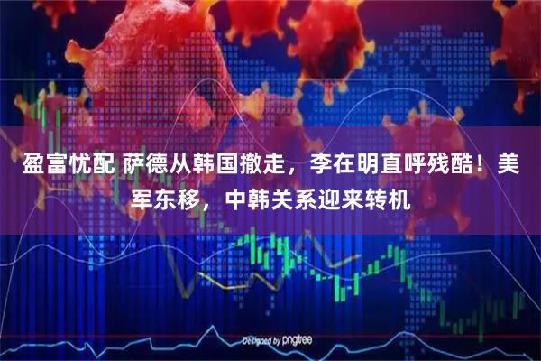 盈富忧配 萨德从韩国撤走，李在明直呼残酷！美军东移，中韩关系迎来转机