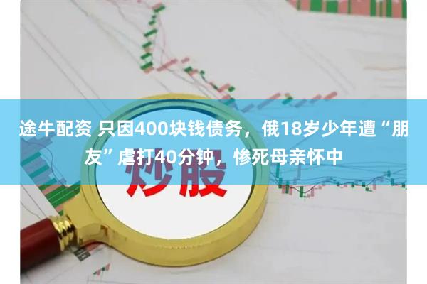 途牛配资 只因400块钱债务，俄18岁少年遭“朋友”虐打40分钟，惨死母亲怀中