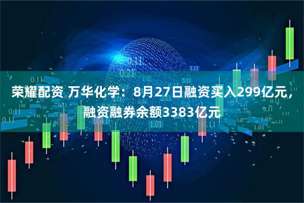 荣耀配资 万华化学：8月27日融资买入299亿元，融资融券余额3383亿元