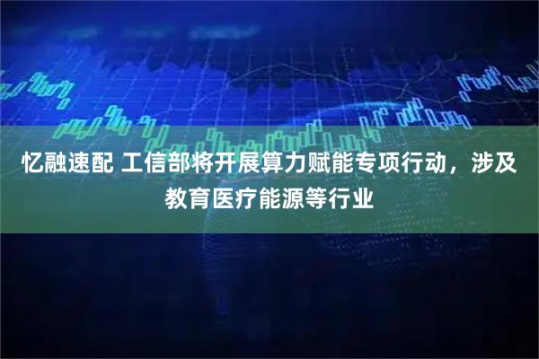 忆融速配 工信部将开展算力赋能专项行动，涉及教育医疗能源等行业
