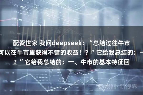 配资世家 我问deepseek：“总结过往牛市经验，什么样的策略可以在牛市里获得不错的收益！？”它给我总结的：一、牛市的基本特征回