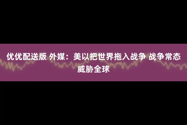 优优配送版 外媒：美以把世界拖入战争 战争常态威胁全球