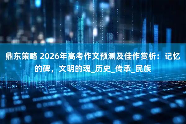鼎东策略 2026年高考作文预测及佳作赏析：记忆的碑，文明的魂_历史_传承_民族