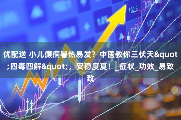 优配送 小儿癫痫暑热易发？中医教你三伏天"四毒四解"，安稳度夏！_症状_功效_易致