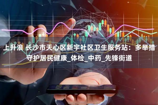 上升浪 长沙市天心区新宇社区卫生服务站：多举措守护居民健康_体检_中药_先锋街道