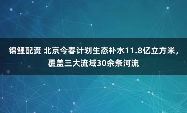 锦鲤配资 北京今春计划生态补水11.8亿立方米，覆盖三大流域30余条河流