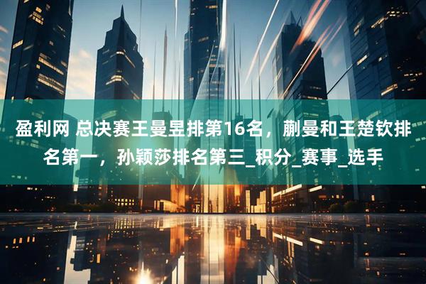 盈利网 总决赛王曼昱排第16名，蒯曼和王楚钦排名第一，孙颖莎排名第三_积分_赛事_选手
