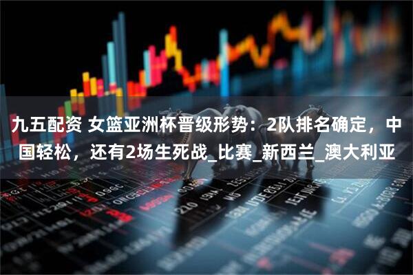 九五配资 女篮亚洲杯晋级形势：2队排名确定，中国轻松，还有2场生死战_比赛_新西兰_澳大利亚