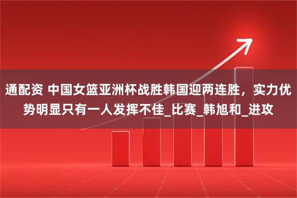 通配资 中国女篮亚洲杯战胜韩国迎两连胜，实力优势明显只有一人发挥不佳_比赛_韩旭和_进攻