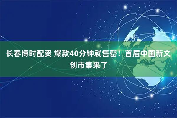 长春博时配资 爆款40分钟就售罄!首届中国新文创市集来了