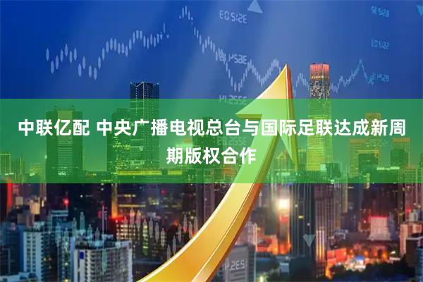 中联亿配 中央广播电视总台与国际足联达成新周期版权合作