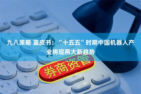 九八策略 蓝皮书：“十五五”时期中国机器人产业将现两大新趋势