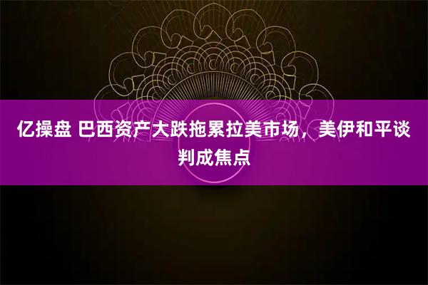 亿操盘 巴西资产大跌拖累拉美市场，美伊和平谈判成焦点
