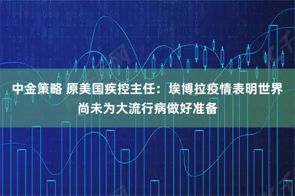中金策略 原美国疾控主任：埃博拉疫情表明世界尚未为大流行病做好准备