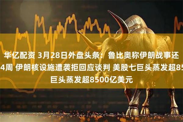 华亿配资 3月28日外盘头条:鲁比奥称伊朗战事还将持续2至4周 伊朗核设施遭袭拒回应谈判 美股七巨头蒸发超8500亿美元