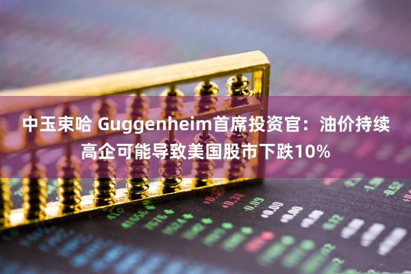 中玉束哈 Guggenheim首席投资官：油价持续高企可能导致美国股市下跌10%