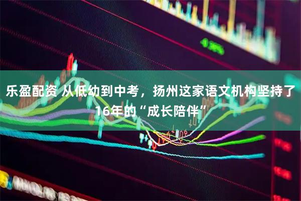 乐盈配资 从低幼到中考，扬州这家语文机构坚持了16年的“成长陪伴”