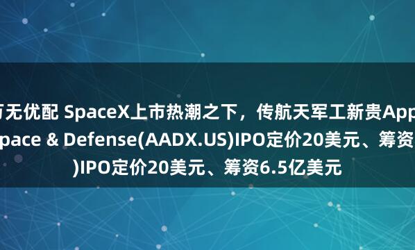 万无优配 SpaceX上市热潮之下，传航天军工新贵Applied Aerospace & Defense(AADX.US)IPO定价20美元、筹资6.5亿美元