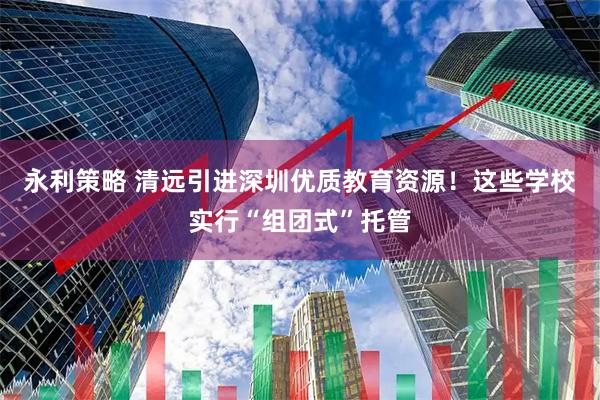 永利策略 清远引进深圳优质教育资源!这些学校实行“组团式”托管