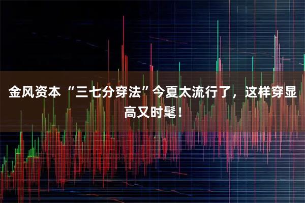 金风资本 “三七分穿法”今夏太流行了,这样穿显高又时髦!