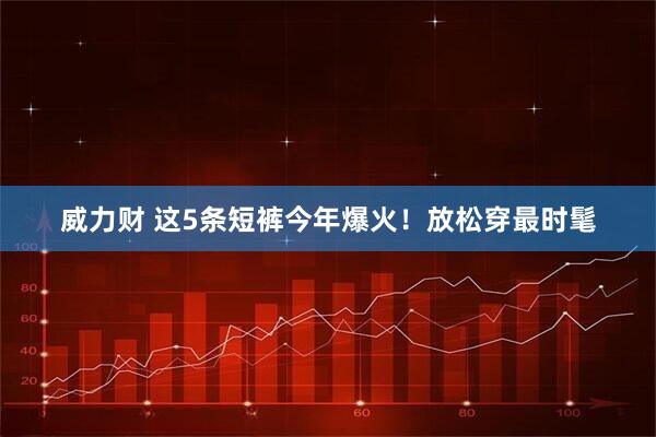 威力财 这5条短裤今年爆火！放松穿最时髦