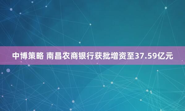 中博策略 南昌农商银行获批增资至37.59亿元