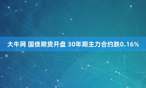 大牛网 国债期货开盘 30年期主力合约跌0.16%