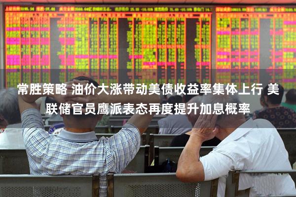 常胜策略 油价大涨带动美债收益率集体上行 美联储官员鹰派表态再度提升加息概率