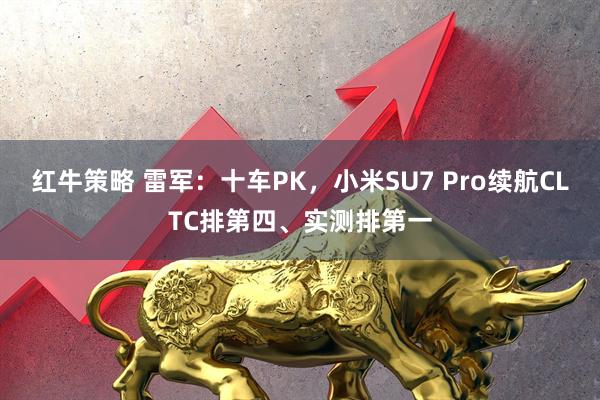 红牛策略 雷军：十车PK，小米SU7 Pro续航CLTC排第四、实测排第一
