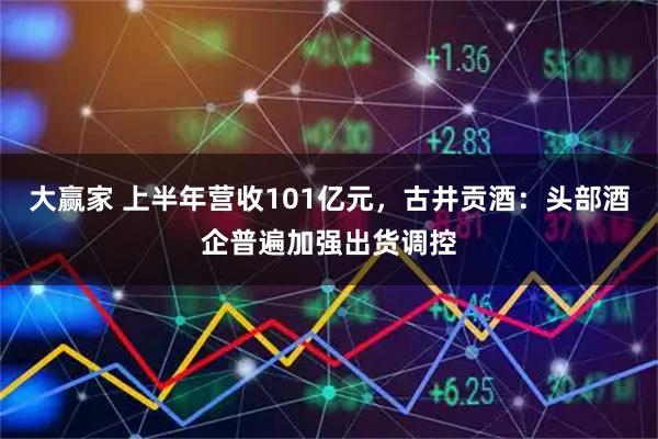 大赢家 上半年营收101亿元，古井贡酒：头部酒企普遍加强出货调控